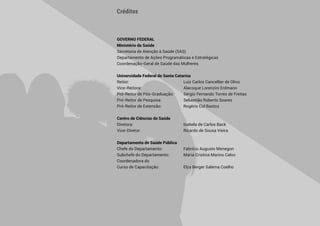  5 
GOVERNO FEDERAL
Ministério da Saúde
Secretaria de Atenção à Saúde (SAS)
Departamento de Ações Programáticas e Estratégicas
Coordenação-Geral de Saúde das Mulheres
Universidade Federal de Santa Catarina
Reitor: 		 Luiz Carlos Cancellier de Olivo
Vice-Reitora: 	 Alacoque Lorenzini Erdmann
Pró-Reitor de Pós-Graduação: 	 Sérgio Fernando Torres de Freitas
Pró-Reitor de Pesquisa: 	 Sebastião Roberto Soares
Pró-Reitor de Extensão: 	 Rogério Cid Bastos
Centro de Ciências da Saúde
Diretora: 	 Isabela de Carlos Back
Vice-Diretor: 	 Ricardo de Sousa Vieira
Departamento de Saúde Pública
Chefe do Departamento: 	 Fabrício Augusto Menegon
Subchefe do Departamento: 	 Maria Cristina Marino Calvo
Coordenadora do
Curso de Capacitação: 	 Elza Berger Salema Coelho
Créditos
 