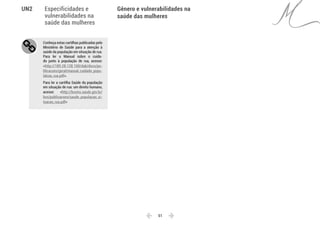  51 
Especificidades e
vulnerabilidades na
saúde das mulheres
Gênero e vulnerabilidades na
saúde das mulheres
UN2
Conheça estas cartilhas publicadas pelo
Ministério de Saúde para a atenção à
saúde da população em situação de rua.
Para ler o Manual sobre o cuida-
do junto à população de rua, acesse:
<http://189.28.128.100/dab/docs/pu-
blicacoes/geral/manual_cuidado_popu-
lalcao_rua.pdf>.
Para ler a cartilha Saúde da população
em situação de rua: um direito humano,
acesse: <http://bvsms.saude.gov.br/
bvs/publicacoes/saude_populacao_si-
tuacao_rua.pdf>
 