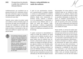  56 
Gênero e vulnerabilidades na
saúde das mulheres
UN3 Perspectivas de atenção
à saúde das mulheres na
Atenção Básica
multidimensionais, que consideram que as
pessoas não são, em si, vulneráveis, mas po-
dem estar vulneráveis a agravos associados,
sob determinadas condições, em diferentes
momentos de suas vidas.
Tateando outros modos de produzir saúde
com mulheres, estamos tentando seguir um
movimento que pede uma certa fluidez, que
não fixa nem culpabiliza as mulheres, mas
considera que os contextos nos quais elas
estão envolvidas e vivem podem ou não con-
tribuir para melhorar ou agravar suas condi-
ções de saúde.
Que elementos devemos conside-
rar para avaliar concretamente as
maiores ou menores chances de
exposição das mulheres das quais
cuidamos, ou queremos cuidar, a
agravos à sua saúde?
Quais as maiores chances (con-
textuais) para que uma mulher es-
teja ou se torne vulnerável?
Como podemos interferir em con-
textos de vulnerabilidade de modo
a ampliar possibilidades de cuida-
do e de vida?
A partir de tais apontamentos conceitu-
ais, é possível pensar a condição, situação
e contexto de vulnerabilidade de mulheres
e grupos de mulheres como resultantes da
dinâmica relação entre componentes in-
dividuais, sociais, culturais e comunitá-
rio, ou se programáticos e institucionais, o
que provoca novas reflexões sobre os cui-
dados em saúde das mulheres, cuida-
dos individuais e coletivos, singularidades
dos diferentes grupos de mulheres e de cada
mulher, um cuidado para acompanhar em vez
de restringir.
O quadro conceitual da vulnerabilidade no
campo da saúde das mulheres nos ajuda
a pensar que as relações de gênero, por se
configurarem em relações de poder desi-
guais, podem tornar as mulheres mais vul-
neráveis a determinados tipos de agravos e
doenças. Em relação ao HIV/AIDS, por exem-
plo, algumas mulheres são infectadas pelos
próprios companheiros, em relações está-
veis, onde o amor romântico atravessa e os
pactos de fidelidade são feitos e cumpridos,
em geral, apenas por elas. Por não descon-
fiarem que seus companheiros possam estar
infectados por HIV, elas têm relações sexuais
desprotegidas. Em outras palavras: o amor
romântico pode ser um contexto de vulne-
rabilidade para as mulheres. Podemos dizer
também que as violências de todos os tipos,
as gravidezes indesejadas, os abortos inse-
guros, as condições socioeconômicas, as
situações de classe, de faixa-etária, de re-
gião, de raça/etnia, entre outras, articuladas
ou não, vão se configurando como fatores de
vulnerabilidade para as mulheres em relação
aos cuidados em saúde.
Nesse sentido, os serviços de saúde, espe-
cialmente os serviços de Atenção Básica,
precisam estar atentos aos contextos de vul-
nerabilidade de cada uma de suas usuárias
para lhes ofertar um cuidado singular, afeito
a composições e experimentações, por meio
do qual se possa desenhar coletivamente –
mediante articulação de saberes e fazeres
de profissionais de saúde e das mulheres,
bem como de suas redes comunitárias – a
possibilidade de toda, qualquer, cada mulher
protagonizar a ampliação de seus territó-
rios existenciais, o que inclui desaprendi-
zagens de gênero, do que ‘cabe’ para toda
mulher, como, por exemplo, desaprender o
amor romântico e com ele não mais esperar
 