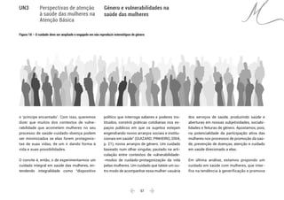  57 
Gênero e vulnerabilidades na
saúde das mulheres
UN3 Perspectivas de atenção
à saúde das mulheres na
Atenção Básica
o ‘príncipe encantado’. Com isso, queremos
dizer que muitos dos contextos de vulne-
rabilidade que acometem mulheres no seu
processo de saúde-cuidado-doença podem
ser minimizados se elas forem protagonis-
tas de suas vidas, de um ir dando forma à
vida e suas possibilidades.
O convite é, então, o de experimentarmos um
cuidado integral em saúde das mulheres, en-
tendendo integralidade como “dispositivo
político que interroga saberes e poderes ins-
tituídos, constrói práticas cotidianas nos es-
paços públicos em que os sujeitos estejam
engendrando novos arranjos sociais e institu-
cionais em saúde” (GUIZARD; PINHEIRO, 2004,
p. 21), novos arranjos de gênero. Um cuidado
baseado num olhar singular, pautado na arti-
culação entre contextos de vulnerabilidade-
-modos de cuidado-protagonização da vida
pelas mulheres. Um cuidado que tateie um ou-
tro modo de acompanhar essa mulher-usuária
dos serviços de saúde, produzindo saúde e
aberturas em nossas subjetividades, sociabi-
lidades e feituras de gênero. Apostamos, pois,
na potencialidade da participação ativa das
mulheres nos processos de promoção da saú-
de, prevenção de doenças, atenção e cuidado
em saúde direcionado a elas.
Em última análise, estamos propondo um
cuidado em saúde com mulheres, que inter-
fira na tendência à generificação e promova
Figura 18 – O cuidado deve ser ampliado e engajado em não reproduzir estereótipos de gênero
 