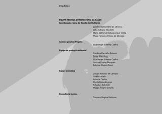 6 
EQUIPE TÉCNICA DO MINISTÉRIO DA SAÚDE
Coordenação-Geral de Saúde das Mulheres
		 Caroline Schweitzer de Oliveira
		 Célia Adriana Nicolotti
		 Maria Esther de Albuquerque Vilela
		 Thais Fonseca Veloso de Oliveira
Gestora geral do Projeto
		 Elza Berger Salema Coelho
Equipe de produção editorial
		 Carolina Carvalho Bolsoni
		 Deise Warmling
		 Elza Berger Salema Coelho
		 Larissa Pruner Marques
		 Sabrina Blasius Faust
Equipe executiva
		 Dalvan Antonio de Campos
		 Gisélida Vieira
		 Patrícia Castro
		 Sheila Rubia Lindner
		 Tcharlies Schmitz
		 Thiago Ângelo Gelaim
		
Consultoria técnica
		 Carmem Regina Delziovo
Créditos
 