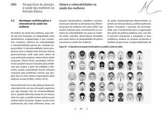 60 
Gênero e vulnerabilidades na
saúde das mulheres
UN3 Perspectivas de atenção
à saúde das mulheres na
Atenção Básica
3.2 	 Abordagem multidisciplinar e
	 intersetorial da saúde das
	mulheres
No âmbito da saúde das mulheres, para ofer-
tar serviços baseados na integralidade, entre
atendimentos singularizados e que conside-
rem contextos coletivos de vulnerabilidade,
a intersetorialidade parece ser condição im-
prescindível. A intersetorialidade, nessa pers-
pectiva, seria a relação entre diversos setores
governamentais, onde cada setor, dentro de
suas atribuições próprias, desenvolvem ações
conjuntas. Dessa forma, estratégias interse-
toriais propõem buscar soluções para proble-
mas que surgem a partir de múltiplas e dife-
rentes causas, pretendendo buscar soluções
conjuntas para problemas comuns que atin-
gem dois ou mais setores responsáveis pelas
políticas sociais (CUNILL-GRAU, 2014).
Numa dimensão micro das políticas desenvol-
vidas dentro dos serviços de saúde, sugerimos
que seja lançada mão da intrasetorialidade,
isto é, quando diferentes áreas de um mesmo
setor (no caso, a saúde) somam esforços para
realizar ações conjuntas. Sugere-se que os/as
profissionais das mais diferentes áreas, em
atuação interdisciplinar, trabalhem conjunta-
mente para atender às demandas dos diferen-
tes grupos de mulheres e de cada mulher. Que
somem esforços para, reconhecendo os con-
textos de vulnerabilidade nos quais as mulhe-
res estão inseridas, desenvolvam atividades
que visem reduzir as desigualdades de gênero
e promover a saúde das mulheres.
As ações interdisciplinares desenvolvidas no
âmbito da Atenção Básica, preferencialmente,
devem considerar o princípio da territoriali-
dade, que é fundamental para a organização
das ações de políticas públicas, pois, com ele,
é possível caracterizar a população e seus
problemas, analisar as variáveis envolvidas e
também proporcionar a responsabilização de
Figura 20 – A importância da atuação interdisciplinar no cuidado à saúde da mulher.
 