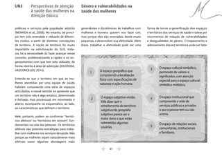  61 
Gênero e vulnerabilidades na
saúde das mulheres
UN3 Perspectivas de atenção
à saúde das mulheres na
Atenção Básica
políticas e serviços pela população adstrita
(MONKEN et al., 2008). No entanto, tal princí-
pio tem sido entendido e utilizado de diferen-
tes modos, a partir de distintas concepções
de território. A noção de território foi muito
importante na estruturação do SUS; toda-
via, há a necessidade de fazer avançar nesse
conceito, problematizando a rigidez e os en-
gessamentos com que tem sido utilizado, de
forma restrita à área de adstrição (ESCÓSSIA;
VASCONCELOS, 2014).
Entende-se que o território em que as mu-
lheres atendidas por uma equipe de saúde
habitam compreende uma série de espaços
articulados, e nesse sentido se apreende que
um território não é algo estático, determinado
e fechado, mas processual, em movimento e
aberto. Acompanhe no esquemático, ao lado,
as características que definem o território:
Nele, portanto, podem se conformar “territó-
rios afetivos” ou “territórios em comum”, fun-
damentais na vida das pessoas. Os territórios
afetivos são potentes estratégias para traba-
lhar com mulheres nos serviços de saúde. Não
porque as mulheres sejam naturalmente mais
afetivas como algumas abordagens mais
generalistas e dicotômicas de trabalhos com
mulheres e homens querem nos fazer crer,
mas porque elas são ensinadas, desde muito
pequenas, a desenvolver sua afetividade. Além
disso, trabalhar a afetividade pode ser uma
forma de torcer a generificação dos espaços
e territórios dos serviços de saúde e tatear por
movimentos de redução de vulnerabilidades
e desigualdades de gênero. O mapeamento e
adensamento desses territórios pode ser fator
2
O espaço cultural-simbólico,
permeado de valores e
significados, com atenção
especial para o espaço cultural-
simbólico midiático.
3
O espaço institucional que
compreende a rede de
serviços públicos e privados
a que a pessoa tem ou não
acesso.
4
O espaço geográfico que
compreende a localização
física com especificações de
natureza e ação humana.
1
O espaço de relações sociais,
comunitárias, institucionais
e familiares.
5
O espaço subjetivo-vivido.
Vale dizer que o
estreitamento do território
subjetivo/da geografia
subjetiva parece ser o
maior dano a que estão
submetidas algumas
usuárias.
 