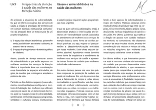  62 
Gênero e vulnerabilidades na
saúde das mulheres
UN3 Perspectivas de atenção
à saúde das mulheres na
Atenção Básica
de proteção a situações de vulnerabilidade.
No que se refere às usuárias dos serviços de
saúde, a criação e ampliação de territórios de
em-comum (familiar, institucional, comunitá-
rio e de amizade) deve ser meta crucial de um
projeto terapêutico.
i)	 O espaço das relações econômicas, que envolve
renda, possibilidades de trabalho e consumo, de
acesso a bens e serviços;
ii)	 Oespaçodeprotagonismosedeexercíciopolítico
de cidadania.
Assim, quando se almeja mensurar zonas
de vulnerabilidade a que estão expostas as
mulheres usuárias dos serviços de Atenção
Básica, é importante levar em consideração
essa diversidade de espaços articulados, de
giros, de mundos que restringem e ampliam a
potência da vida.
Partindo-se dos distintos espaços (e seus ele-
mentos constituintes) que configuram o terri-
tório de habitação das mulheres que utilizam
o serviço de saúde de um determinado territó-
rio, pode-se mapear zonas de vulnerabilidade,
identificando territórios (espaços geográficos,
simbólico e culturais, sociais, institucionais
e subjetivos) que requerem ações programáti-
cas mais urgentes.
O que se quer com essa abordagem, então, é
desenvolver análises e intervenções em ter-
ritórios de vulnerabilidade social associados
ao atendimento de mulheres nos serviços de
Atenção Básica, como forma de auxiliar po-
líticas públicas. Ou seja, mapear as (des)co-
nexões e (des)territorializações realizadas
por essas mulheres. Esse talvez seja um ca-
minho possível. Apostamos nesse caminho
como forma de singularizar o atendimento às
mulheres nos serviços de saúde e apresen-
tar outras formas de cuidado para mulheres,
individual e coletivamente.
Em outros termos, pensar nos usos das prá-
ticas corporais na produção de cuidado em
saúde de mulheres. Em vez de prescrevê-las
para a fabricação de corpos e vidas ativas,
normalizadas e generificadas, usá-las como
modo de produzir coletivamente normativi-
dades para as vidas, os corpos e as mulhe-
res nelas engajadas. Práticas corporais como
estratégias clínicas preocupadas com um dar
forma à vida, com experimentar habitar co-
letivamente um território que nesses tempos
tende a dizer apenas de individualidades: o
corpo (de mulher). Práticas corporais como
modo de afetar, de produzir liga entre os cor-
pos e, nesse movimento, tecer o próprio corpo,
desfazendo normas regulatórias de gênero e
de saúde. Por último, queremos aqui ratificar
a direção de aposta num cuidado realizado
no território, na comunidade, não afastando
usuárias de seus vínculos sociais, levando em
consideração tais vínculos e modos de vida,
as relações singulares das mulheres com
seus corpos, cotidianos e com a cidade.
Em última análise, o que intentamos provo-
car aqui e com esta unidade são estratégias
de cuidado que possam desencadear maior
possibilidade de adesão, o que necessaria-
mente passa por compartilhar a produção do
cuidado oferecido entre equipes de setores e
serviços diferentes, entre profissionais e entre
estes e as usuárias. A finalidade é experimen-
tar caminhos coletivos que possam fazer com
que a relação das mulheres consigo mesmas,
com os outros, com o mundo, com as pres-
crições biomédicas de gênero e de saúde tra-
gam menores danos para suas vidas, e em vez
de focar em prescrições, classificações e zo-
nas de vulnerabilidade, enfocar em zonas de
 