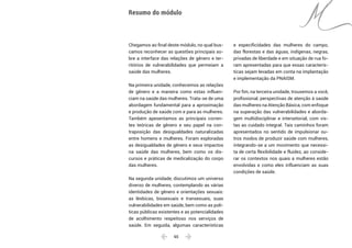  65 
Chegamos ao final deste módulo, no qual bus-
camos reconhecer as questões principais so-
bre a interface das relações de gênero e ter-
ritórios de vulnerabilidades que permeiam a
saúde das mulheres.
Na primeira unidade, conhecemos as relações
de gênero e a maneira como estas influen-
ciam na saúde das mulheres. Trata-se de uma
abordagem fundamental para a aproximação
e produção de saúde com e para as mulheres.
Também apesentamos as principais corren-
tes teóricas de gênero e seu papel na con-
traposição das desigualdades naturalizadas
entre homens e mulheres. Foram exploradas
as desigualdades de gênero e seus impactos
na saúde das mulheres, bem como os dis-
cursos e práticas de medicalização do corpo
das mulheres.
Na segunda unidade, discutimos um universo
diverso de mulheres, contemplando as várias
identidades de gênero e orientações sexuais:
as lésbicas, bissexuais e transexuais, suas
vulnerabilidades em saúde, bem como as polí-
ticas públicas existentes e as potencialidades
de acolhimento respeitoso nos serviços de
saúde. Em seguida, algumas características
e especificidades das mulheres do campo,
das florestas e das águas, indígenas, negras,
privadas de liberdade e em situação de rua fo-
ram apresentadas para que essas caracterís-
ticas sejam levadas em conta na implantação
e implementação da PNAISM.
Por fim, na terceira unidade, trouxemos a você,
profissional, perspectivas de atenção à saúde
das mulheres na Atenção Básica, com enfoque
na superação das vulnerabilidades e aborda-
gem multidisciplinar e intersetorial, com vis-
tas ao cuidado integral. Tais caminhos foram
apresentados no sentido de impulsionar ou-
tros modos de produzir saúde com mulheres,
integrando-se a um movimento que necessi-
ta de certa flexibilidade e fluidez, ao conside-
rar os contextos nos quais a mulheres estão
envolvidas e como eles influenciam as suas
condições de saúde.
Resumo do módulo
 