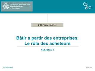 Filières Inclusives
Bâtir a partir des entreprises:
Le rôle des acheteurs
SESSION 3
© FAO, 2015www.fao.org/ag/ags
 