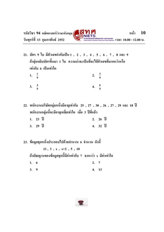 รหัสวิชา 94 คณิตศาสตร/ภาษาอังกฤษ                                            หนา 10
วันศุกรที่ 13 กุมภาพันธ 2552                                      เวลา 10.00 - 12.00 น.


21. บัตร 9 ใบ มีตัวเลขกํากับเปน 1 , 2 , 3 , 4 , 5 , 6 , 7 , 8 และ 9
    ถาสุมหยิบบัตรขึ้นมา 1 ใบ ความนาจะเปนที่จะไดตัวเลขที่มากกวาหรือ
    เทากับ 6 เปนเทาใด
    1. 1   9
                                                2. 9 3



    3.   4
         9
                                                 4.    6
                                                       9




22. พนักงานบริษทกลุมหนึ่งมีอายุเทากับ 25 , 27 , 30 , 26 , 27 , 29 และ 18 ป
                ั
    พนักงานกลุมนี้จะมีอายุเฉลี่ยเทาใด เมื่อ 3 ปที่แลว
    1. 23 ป                                         2. 26 ป
    3. 29 ป                                         4. 32 ป


23. ขอมูลชุดหนึ่งประกอบไปดวยจํานวน 6 จํานวน ดังนี้
              11 , 3 , x , x+2 , 5 , 10
    ถามัธยฐานของขอมูลชุดนี้มีคาเทากับ 7 จงหาวา x มีคาเทาใด
    1. 6                                        2. 7
    3. 9                                        4. 13
 