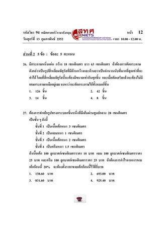 รหัสวิชา 94 คณิตศาสตร/ภาษาอังกฤษ                                              หนา 12
วันศุกรที่ 13 กุมภาพันธ 2552                                        เวลา 10.00 - 12.00 น.


สวนที่ 2 5 ขอ : ขอละ 5 คะแนน
26. มีกระดาษหนึ่งแผน กวาง 18 เซนติเมตร ยาว 63 เซนติเมตร ถาตองการตัดกระดาษ
    ดังกลาวเปนรูปสี่เหลี่ยมจัตรัสที่มีดานกวางและดานยาวเปนจํานวนนับที่มากที่สุดเทาที่จะ
                                  ุ
    ทําได โดยที่สี่เหลี่ยมจัตุรสนี้จะตองมีขนาดเทากันทุกชิ้น และเมื่อตัดเสร็จแลวจะตองไมมี
                                ั
    เศษกระดาษเหลืออยูเลย จงหาวาจะตัดกระดาษไดทั้งหมดกี่ชิ้น
    1. 126 ชิ้น                                       2. 42 ชิ้น
    3. 14 ชิ้น                                        4. 8 ชิ้น


27. ตองการทําเคกรูปทรงกระบอกชิ้นหนึ่งที่มีเสนผานศูนยกลาง 28 เซนติเมตร
    เปนชั้น ๆ ดังนี้
         ชั้นที่ 1 เปนเนื้อเคกหนา 3 เซนติเมตร
         ชั้นที่ 2 เปนแยมหนา 1 เซนติเมตร
         ชั้นที่ 3 เปนเนื้อเคกหนา 2 เซนติเมตร
         ชั้นที่ 4 เปนครีมหนา 1.5 เซนติเมตร
    ถาเนื้อเคก 100 ลูกบาศกเซนติเมตรราคา 10 บาท แยม 100 ลูกบาศกเซนติเมตรราคา
    25 บาท และครีม 100 ลูกบาศกเซนติเมตรราคา 25 บาท ถาตองการกําไรจากการขาย
    เคกกอนนี้ 20% จะตองตั้งราคาขายเคกกอนนี้ไวที่กี่บาท
    1. 138.60 บาท                                 2. 693.00 บาท
    3. 831.60 บาท                                 4. 925.40 บาท
 