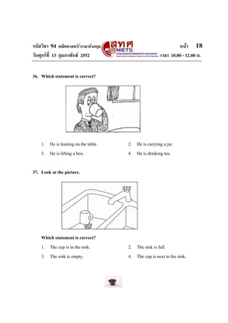 รหัสวิชา 94 คณิตศาสตร/ภาษาอังกฤษ                              หนา 18
วันศุกรที่ 13 กุมภาพันธ 2552                        เวลา 10.00 - 12.00 น.


36. Which statement is correct?




    1. He is leaning on the table.   2. He is carrying a jar.
    3. He is lifting a box.          4. He is drinking tea.

37. Look at the picture.




    Which statement is correct?
    1. The cup is in the sink.       2. The sink is full.
    3. The sink is empty.            4. The cup is next to the sink.
 