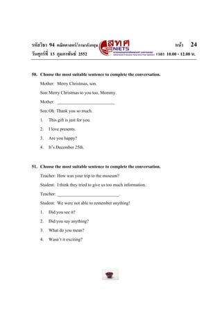 รหัสวิชา 94 คณิตศาสตร/ภาษาอังกฤษ                                        หนา 24
วันศุกรที่ 13 กุมภาพันธ 2552                                  เวลา 10.00 - 12.00 น.


50. Choose the most suitable sentence to complete the conversation.
    Mother: Merry Christmas, son.
    Son: Merry Christmas to you too, Mommy.
    Mother: __________________________
    Son: Oh. Thank you so much.
    1. This gift is just for you.
    2. I love presents.
    3. Are you happy?
    4. It’s December 25th.

51. Choose the most suitable sentence to complete the conversation.
    Teacher: How was your trip to the museum?
    Student: I think they tried to give us too much information.
    Teacher: ____________________________.
    Student: We were not able to remember anything!
    1. Did you see it?
    2. Did you say anything?
    3. What do you mean?
    4. Wasn’t it exciting?
 