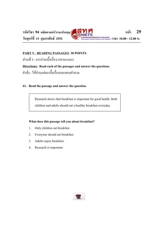 รหัสวิชา 94 คณิตศาสตร/ภาษาอังกฤษ                                           หนา 29
วันศุกรที่ 13 กุมภาพันธ 2552                                     เวลา 10.00 - 12.00 น.


PART V. READING PASSAGES 30 POINTS
สวนที่ 5 : การอานเนื้อเรื่อง (30 คะแนน)
Directions: Read each of the passages and answer the questions.
คําสั่ง : ใหอานแตละเนื้อเรื่องและตอบคําถาม

61. Read the passage and answer the question.

        Research shows that breakfast is important for good health. Both
        children and adults should eat a healthy breakfast everyday.


    What does this passage tell you about breakfast?
    1. Only children eat breakfast.
    2. Everyone should eat breakfast.
    3. Adults enjoy breakfast.
    4. Research is important.
 