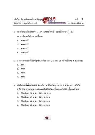 รหัสวิชา 94 คณิตศาสตร/ภาษาอังกฤษ                                         หนา 3
วันศุกรที่ 13 กุมภาพันธ 2552                                   เวลา 10.00 - 12.00 น.


4. แสงเดินทางดวยอัตราเร็ว   3 × 108   เมตรตอวินาที จงหาวาในเวลา   1
                                                                     3
                                                                         วัน
    แสงจะเดินทางไดระยะทางกี่เมตร
    1. 6.480 × 10
                12



    2. 8.640 × 10
                12



    3. 1.296 × 10
                13



    4. 2.592 × 10
                13




5. จงหาจํานวนนับที่นอยที่สุดที่หารดวย 60, 54, 42 และ 30 แลวเหลือเศษ 9 ทุกจํานวน
   1. 3771
   2. 3780
   3. 3789
   4. 3798

6. พอคาคนหนึ่งซื้อสมมา 10 กิโลกรัม ราคากิโลกรัมละ 40 บาท ถาตองการขายใหได
   กําไร 5% จากตนทุน จะตองขายสมกิโลกรัมละกี่บาท และไดกาไรทั้งหมดกี่บาท
                                                             ํ
   1. กิโลกรัมละ 50 บาท , กําไร 100 บาท
   2. กิโลกรัมละ 45 บาท , กําไร 50 บาท
   3. กิโลกรัมละ 48 บาท , กําไร 80 บาท
   4. กิโลกรัมละ 42 บาท , กําไร 20 บาท
 