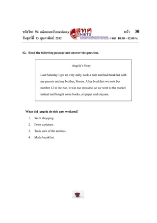 รหัสวิชา 94 คณิตศาสตร/ภาษาอังกฤษ                                            หนา 30
วันศุกรที่ 13 กุมภาพันธ 2552                                      เวลา 10.00 - 12.00 น.


62. Read the following passage and answer the question.

                                     Angela’s Story
            Last Saturday I got up very early, took a bath and had breakfast with
            my parents and my brother, Simon. After breakfast we took bus
            number 12 to the zoo. It was too crowded, so we went to the market
            instead and bought some books, art paper and crayons.


  What did Angela do this past weekend?
   1. Went shopping.
   2. Drew a picture.
   3. Took care of the animals.
   4. Made breakfast.
 