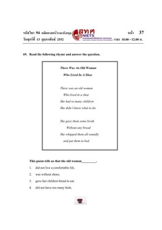 รหัสวิชา 94 คณิตศาสตร/ภาษาอังกฤษ                                หนา 37
วันศุกรที่ 13 กุมภาพันธ 2552                          เวลา 10.00 - 12.00 น.


69. Read the following rhyme and answer the question.

                         There Was An Old Woman
                           Who Lived In A Shoe

                         There was an old woman
                           Who lived in a shoe
                         She had so many children
                         She didn’t know what to do.

                         She gave them some broth
                             Without any bread
                         She whipped them all soundly
                           and put them to bed.



    This poem tells us that the old woman_________.
    1. did not live a comfortable life.
    2. was without shoes.
    3. gave her children bread to eat.
    4. did not have too many beds.
 