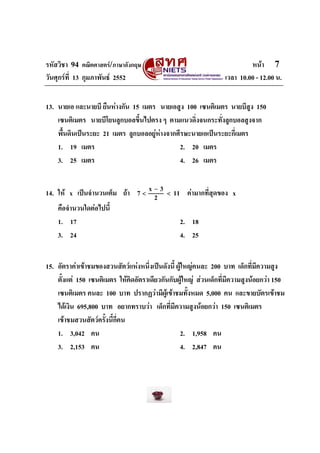 รหัสวิชา 94 คณิตศาสตร/ภาษาอังกฤษ                                         หนา 7
วันศุกรที่ 13 กุมภาพันธ 2552                                   เวลา 10.00 - 12.00 น.


13. นายเอ และนายบี ยืนหางกัน 15 เมตร นายเอสูง 100 เซนติเมตร นายบีสูง 150
    เซนติเมตร นายบีโยนลูกบอลขึ้นไปตรง ๆ ตามแนวดิ่งจนกระทั่งลูกบอลสูงจาก
    พื้นดินเปนระยะ 21 เมตร ลูกบอลอยูหางจากศีรษะนายเอเปนระยะกี่เมตร
    1. 19 เมตร                                2. 20 เมตร
    3. 25 เมตร                                4. 26 เมตร


14. ให x เปนจํานวนเต็ม ถา     7<
                                      x−3   <   11 คามากที่สุดของ x
                                       2
    คือจํานวนใดตอไปนี้
    1. 17                                         2. 18
    3. 24                                         4. 25


15. อัตราคาเขาชมของสวนสัตวแหงหนึ่งเปนดังนี้ ผูใหญคนละ 200 บาท เด็กที่มีความสูง
    ตั้งแต 150 เซนติเมตร ใหคดอัตราเดียวกันกับผูใหญ สวนเด็กที่มีความสูงนอยกวา 150
                                ิ
    เซนติเมตร คนละ 100 บาท ปรากฏวามีผูเขาชมทั้งหมด 5,000 คน และขายบัตรเขาชม
    ไดเงิน 695,800 บาท อยากทราบวา เด็กที่มีความสูงนอยกวา 150 เซนติเมตร
    เขาชมสวนสัตวครั้งนี้กี่คน
    1. 3,042 คน                                   2. 1,958 คน
    3. 2,153 คน                                   4. 2,847 คน
 