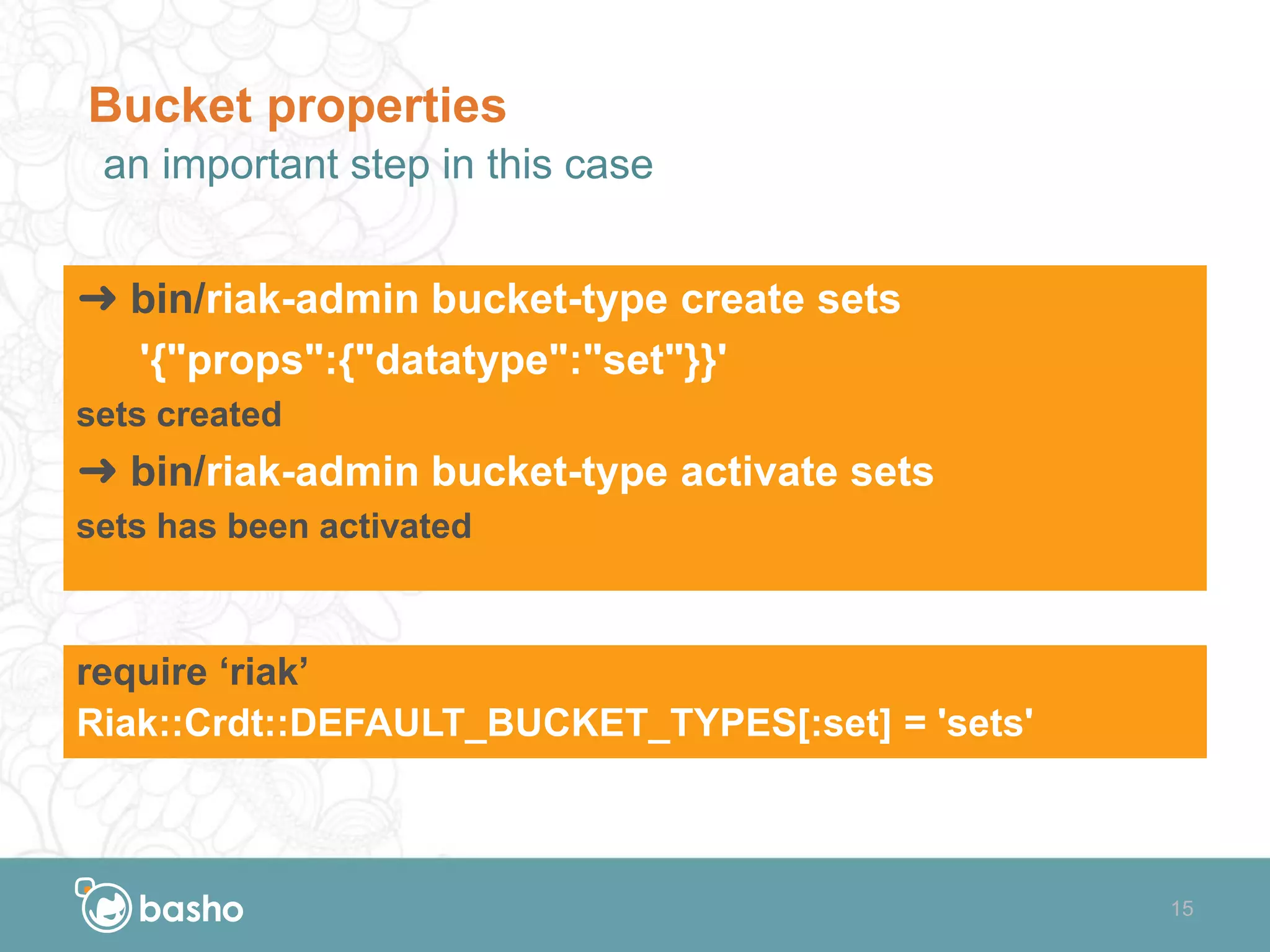 15
Bucket properties
an important step in this case
➜ bin/riak-admin bucket-type create sets
'{"props":{"datatype":"set"}}'
sets created
➜ bin/riak-admin bucket-type activate sets
sets has been activated
require ‘riak’
Riak::Crdt::DEFAULT_BUCKET_TYPES[:set] = 'sets'
 
