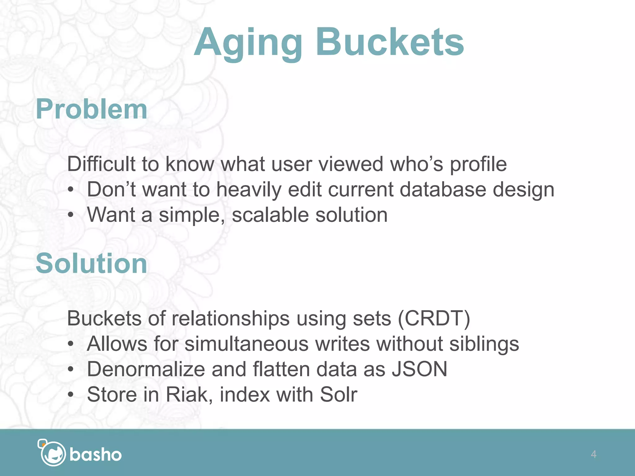 Aging Buckets
Problem
Difficult to know what user viewed who’s profile
• Don’t want to heavily edit current database design
• Want a simple, scalable solution
Solution
Buckets of relationships using sets (CRDT)
• Allows for simultaneous writes without siblings
• Denormalize and flatten data as JSON
• Store in Riak, index with Solr
4
 
