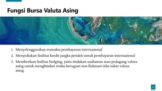 6
Fungsi Bursa Valuta Asing
1. Menyelenggarakan transaksi pembayaran internasional
2. Menyediakan fasilitas kredit jangka pendek untuk pembayaran internasional
3. Memberikan fasilitas hedging, yaitu tindakan usahawan atau pedagang valuta
asing untuk menghindari resiko kerugian atas fluktuasi nilai tukar valuta
asing.
 