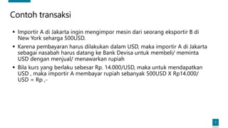 7
Contoh transaksi
▪ Importir A di Jakarta ingin mengimpor mesin dari seorang eksportir B di
New York seharga 500USD.
▪ Karena pembayaran harus dilakukan dalam USD, maka importir A di Jakarta
sebagai nasabah harus datang ke Bank Devisa untuk membeli/ meminta
USD dengan menjual/ menawarkan rupiah
▪ Bila kurs yang berlaku sebesar Rp. 14.000/USD, maka untuk mendapatkan
USD , maka importir A membayar rupiah sebanyak 500USD X Rp14.000/
USD = Rp ,-
 