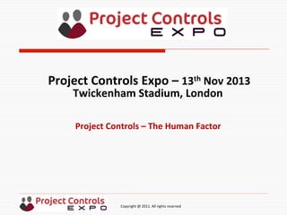  	
  	
  	
  	
  	
  	
  	
  	
  	
  	
  	
  	
  	
  	
  	
  	
  	
  	
  	
  	
  	
  	
  	
  	
  	
  	
  	
  	
  	
  	
  	
  	
  	
  	
  	
  	
  	
  	
  	
  	
  	
  	
  	
  	
  	
  	
  	
  	
  	
  	
  	
  	
  	
  	
  	
  	
  	
  	
  	
  	
  	
  	
  	
  	
  	
  	
  	
  	
  	
  	
  	
  	
  	
  	
  	
  	
  	
  	
  	
  	
  	
  	
  	
  	
  	
  	
  	
  	
  Copyright	
  @	
  2011.	
  All	
  rights	
  reserved	
  
Project	
  Controls	
  –	
  The	
  Human	
  Factor	
  
Project	
  Controls	
  Expo	
  –	
  13th	
  Nov	
  2013	
  
Twickenham	
  Stadium,	
  London	
  	
  
	
  
 
