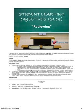 The Student Learning Objective (SLO) Process is comprised of three (3) components: Design, Build, and Review. Student Learning Objectives provide a
valid assessment of teacher effectiveness through student performance outcomes based on standards.
Welcome to Training Module 3: “Reviewing”
Concept
Within the Review Module, the trainer will guide participants to implement a multifaceted, three-level review of Student Learning Objectives, including
identified performance measures.
Key Points for Trainers
1.

2.
3.

Explain in macro-terms the “big picture” of how SLOs are but one component of a much larger teacher effectiveness system.
a.
As required by Act 82, an Educator Effectiveness Rating Tool must contain measures based on teacher observation and practice and
multiple measures of student performance. Student Performance data will include the following: Building Level Data (15%),
Teacher Specific Data (15%), and Elective Data (20% for teachers with eligible PVAAS data, 35% for teachers without eligible PVAAS
data).
b.
This Educator Effectiveness Rating Tool functions as a framework for the evaluation and summative process for classroom teachers.
Clarify that the Review Module will guide participants through a three-level quality assurance review of the created Student Learning Objective
and the identified Performance Measures. The Review phase helps ensure that the operational and technical expectations of the process are
met or exceeded.
Ensure participants understand that this phase is the quality assurance component, focusing on issues that range from completing the SLO
Process Template correctly to examining the validity evidence of a vendor-made assessment/performance measure.

Learning Activity
___________________________________________________________________________________________________________________________
Technical Notes
“Structure”
1.

Concept – “What is this slide telling the audience?”

2.

Key Points – “What/Where are the details ‘needed for teaching’?”

3.

Learning Activity – “How can the participant’s learning be enhanced?” (This item will not be populated for every slide.)

Module 3-SLO Reviewing

1

 