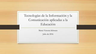 Tecnologías de la Información y la
Comunicación aplicadas a la
Educación
María Victoria Schwarz
Julio de 2016
 