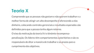Teoria X
Compreende que as pessoas não gostam e não querem trabalhar e a
melhor forma de atingir um alto desempenho é oferecendo a elas
dinheiro, colocando controles gerenciais e resultados esperados são
definidos para que a pessoa tenha algum retorno.
O eixo da motivação da teoria X é o binómio recompensa-
penalização. Os líderes têm comportamentos autoritários e são os
responsáveis de ditar a maneira de trabalhar e os prazos para o
cumprimento dos objetivos.
 