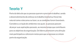 Teoria Y
Parte da ideia de que as pessoas querem e precisam trabalhar, sendo
o desenvolvimento do esforço no trabalho (mental ou físico) tão
natural como o descanso ou lazer, se as condições forem favoráveis.
Considera a criação de ambientes nos quais as pessoas possam
alcançar suas aspirações pessoais, ao mesmo tempo que contribuem
para os objetivos da organização. Os líderes promovem uma direção
mais participativa e oferecem meios para que as pessoas se sintam
parte da organização.
 