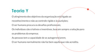 Teoria Y
O atingimento dos objetivos da organização está ligado ao
reconhecimento e não ao controle rígido e às punições;
O ser humano procura os desafios profissionais;
Os indivíduos são criativos e inventivos, buscam sempre a solução para
os problemas da empresa;
As pessoas tem a capacidade de se autogerenciarem;
O ser humano normalmente não faz bem aquilo que não acredita.
 