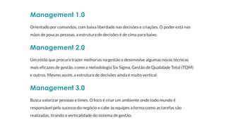 Management 1.0
Orientado por comandos, com baixa liberdade nas decisões e criações. O poder está nas
mãos de poucas pessoas, a estrutura de decisões é de cima para baixo.
Management 2.0
Um estilo que procura trazer melhorias na gestão e desenvolve algumas novas técnicas
mais eficazes de gestão, como a metodologia Six Sigma, Gestão de Qualidade Total (TQM)
e outros. Mesmo assim, a estrutura de decisões ainda é muito vertical.
Management 3.0
Busca valorizar pessoas e times. O foco é criar um ambiente onde todo mundo é
responsável pelo sucesso do negócio e cabe às equipes a forma como as tarefas são
realizadas, tirando a verticalidade do sistema de gestão.
 