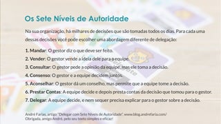 Na sua organização, há milhares de decisões que são tomadas todos os dias. Para cada uma
dessas decisões você pode escolher uma abordagem diferente de delegação:
1. Mandar: O gestor diz o que deve ser feito.
2. Vender: O gestor vende a ideia dele para a equipe.
3. Consultar: O gestor pede a opinião da equipe, mas ele toma a decisão.
4. Consenso: O gestor e a equipe decidem juntos.
5. Aconselhar: O gestor dá um conselho, mas permite que a equipe tome a decisão.
6. Prestar Contas: A equipe decide e depois presta contas da decisão que tomou para o gestor.
7. Delegar: A equipe decide, e nem sequer precisa explicar para o gestor sobre a decisão.
André Farias, artigo “Delegar com Sete Níveis de Autoridade”, www.blog.andrefaria.com/
Obrigada, amigo André, pelo seu texto simples e eficaz!
Os Sete Níveis de Autoridade
 