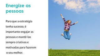 Energize as
pessoas
Para que a estratégia
tenha sucesso, é
importante engajar as
pessoas e mantê-las
sempre criativas e
motivadas para fazerem
o seu melhor.
 