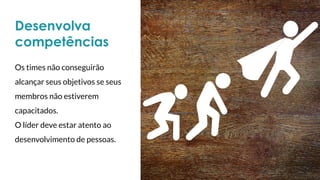 Desenvolva
competências
Os times não conseguirão
alcançar seus objetivos se seus
membros não estiverem
capacitados.
O líder deve estar atento ao
desenvolvimento de pessoas.
 
