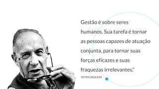 Gestão é sobre seres
humanos. Sua tarefa é tornar
as pessoas capazes de atuação
conjunta, para tornar suas
forças eficazes e suas
fraquezas irrelevantes.“
PETER DRUCKER
 