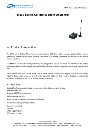                                                                                   M300 Series Modem Datasheet                  
M300 Series Cellular Modem Datasheet
>>| Product Introduction
The M300 series Cellular Modem is a complete wireless USB data modem providing global cellular network
connectivity, where cellular signal available, with 4G/3G/2G fallback capabilities for ensured access to the
internet anywhere.
The M300 is an easy to install productivity tool designed to provide maximum accessibility to the mobile
professional allowing quick access to the internet for real-time business transactions, email, web browsing and
more.
E-Lins’ mobile data products are widely used in more than 50 countries and regions, and more than twenty
industrial fields, such as power control, water schedule, traffic, oil field, weather forecast, environmental
protection, street lamp control, post, bank and many other areas.
>>| Hot Spot
Built-in 2G/3G/4G industrial cellular module, insert SIM/UIM card to work directly;
Built-in sim card slot;
Broadband M2M communications
SIM failover/standby APN
3G/4G failover for fixed line broadband connections
Rapid service deployment applications
Support At command
USB port
MIMO support (option)
GPS support (option)
E‐Lins Technology Co.,Limited 
Add: #301,Unit 6, Building A,Minkang Garden, Minkang Rd.,Minzhi, Longhua,Shenzhen,518109, China 
Tel: +86‐755‐29230581    83700465    E‐mail: sales@szelins.com    www.szelins.com      www.e‐lins.com 
 