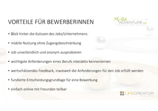VORTEILE FÜR BEWERBERINNEN
• Blick hinter die Kulissen des Jobs/Unternehmens
• mobile Nutzung ohne Zugangsbeschränkung
• Job unverbindlich und anonym ausprobieren
• wichtigste Anforderungen eines Berufs interaktiv kennenlernen
• wertschätzendes Feedback, inwieweit die Anforderungen für den Job erfüllt werden
• fundierte Entscheidungsgrundlage für eine Bewerbung
• einfach online mit Freunden teilbar
 