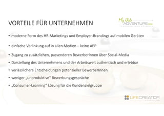 VORTEILE FÜR UNTERNEHMEN
• moderne Form des HR-Marketings und Employer-Brandings auf mobilen Geräten
• einfache Verlinkung auf in allen Medien – keine APP
• Zugang zu zusätzlichen, passenderen BewerberInnen über Social-Media
• Darstellung des Unternehmens und der Arbeitswelt authentisch und erlebbar
• verlässlichere Entscheidungen potenzieller BewerberInnen
• weniger „unproduktive“ Bewerbungsgespräche
• „Consumer-Learning“ Lösung für die Kundenzielgruppe
 