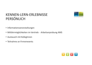 KENNEN-LERN-ERLEBNISSE
PERSÖNLICH
• Informationsveranstaltungen
• Mitfahrmöglichkeiten im Vertrieb - Arbeitserprobung AMS
• Austausch mit KollegInnen
• Teilnahme an Firmenevents
 