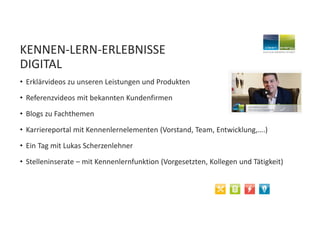 KENNEN-LERN-ERLEBNISSE
DIGITAL
• Erklärvideos zu unseren Leistungen und Produkten
• Referenzvideos mit bekannten Kundenfirmen
• Blogs zu Fachthemen
• Karriereportal mit Kennenlernelementen (Vorstand, Team, Entwicklung,….)
• Ein Tag mit Lukas Scherzenlehner
• Stelleninserate – mit Kennenlernfunktion (Vorgesetzten, Kollegen und Tätigkeit)
 