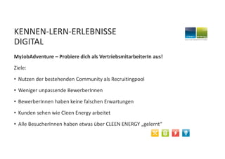KENNEN-LERN-ERLEBNISSE
DIGITAL
MyJobAdventure – Probiere dich als VertriebsmitarbeiterIn aus!
Ziele:
• Nutzen der bestehenden Community als Recruitingpool
• Weniger unpassende BewerberInnen
• BewerberInnen haben keine falschen Erwartungen
• Kunden sehen wie Cleen Energy arbeitet
• Alle BesucherInnen haben etwas über CLEEN ENERGY „gelernt“
 