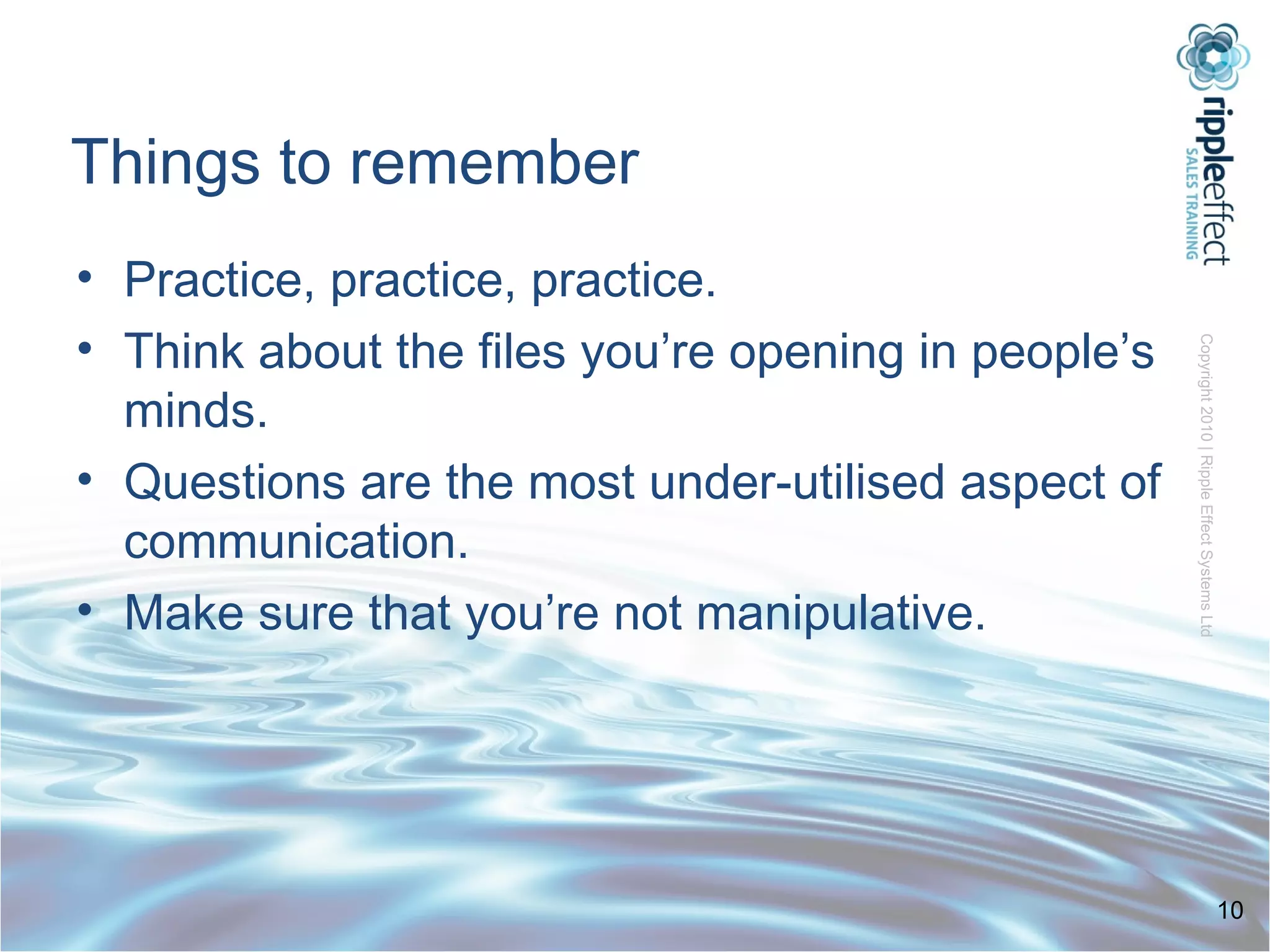 Things to remember Practice, practice, practice. Think about the files you’re opening in people’s minds. Questions are the most under-utilised aspect of communication. Make sure that you’re not manipulative. 