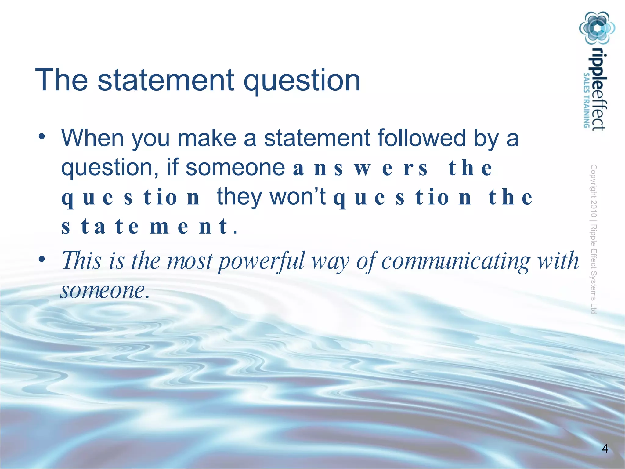 The statement question When you make a statement followed by a question, if someone  answers the question  they won’t  question the statement . This   is the most powerful way of communicating with someone.    