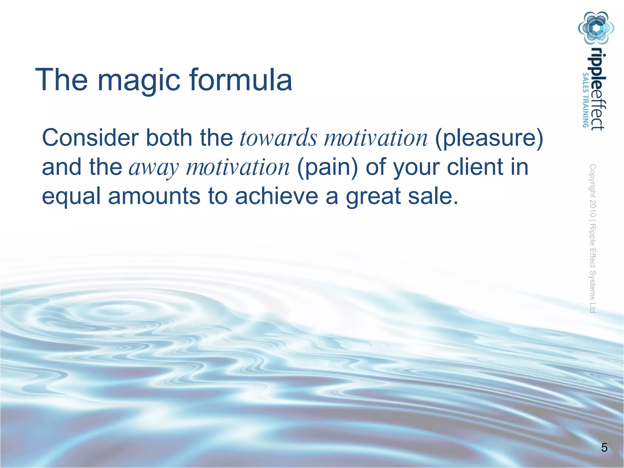 The magic formula Consider both the  towards motivation  (pleasure) and the  away motivation  (pain) of your client in equal amounts to achieve a great sale. 