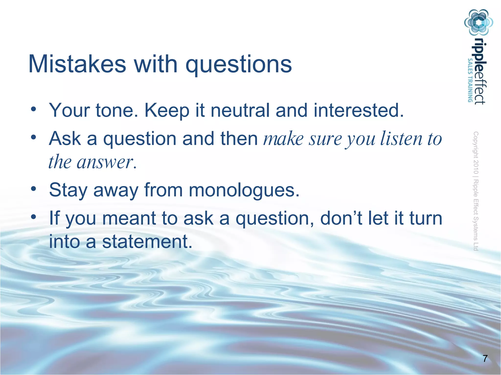 Mistakes with questions Your tone. Keep it neutral and interested. Ask a question and then  make sure you listen to the answer. Stay away from monologues. If you meant to ask a question, don’t let it turn into a statement. 