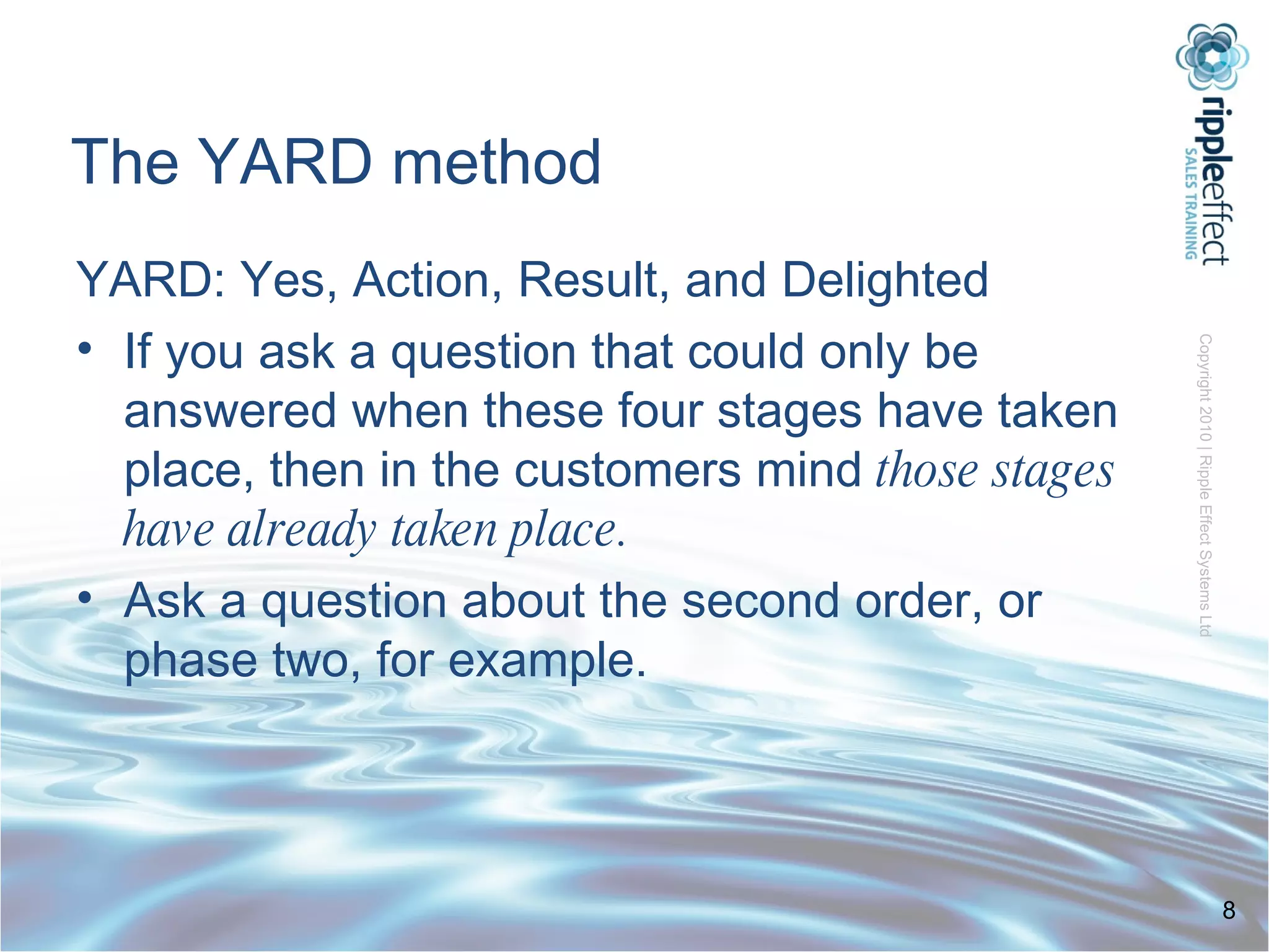 The YARD method YARD: Yes, Action, Result, and Delighted If you ask a question that could only be answered when these four stages have taken place, then in the customers mind  those stages have already taken place. Ask a question about the second order, or phase two, for example. 