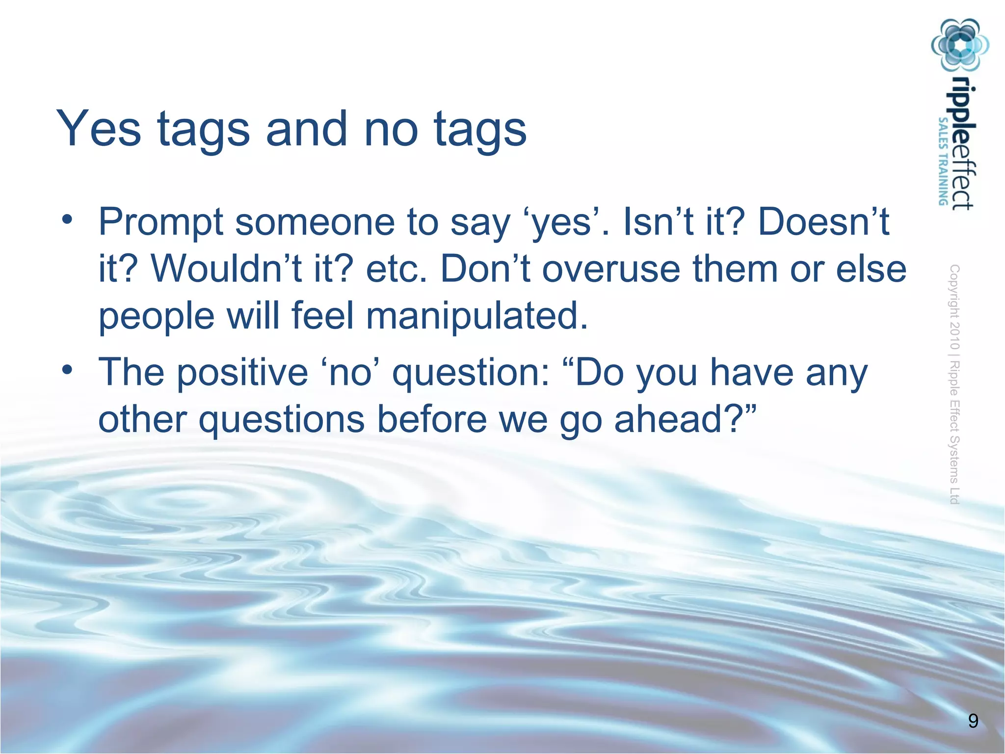 Yes tags and no tags Prompt someone to say ‘yes’. Isn’t it? Doesn’t it? Wouldn’t it? etc. Don’t overuse them or else people will feel manipulated. The positive ‘no’ question: “Do you have any other questions before we go ahead?” 