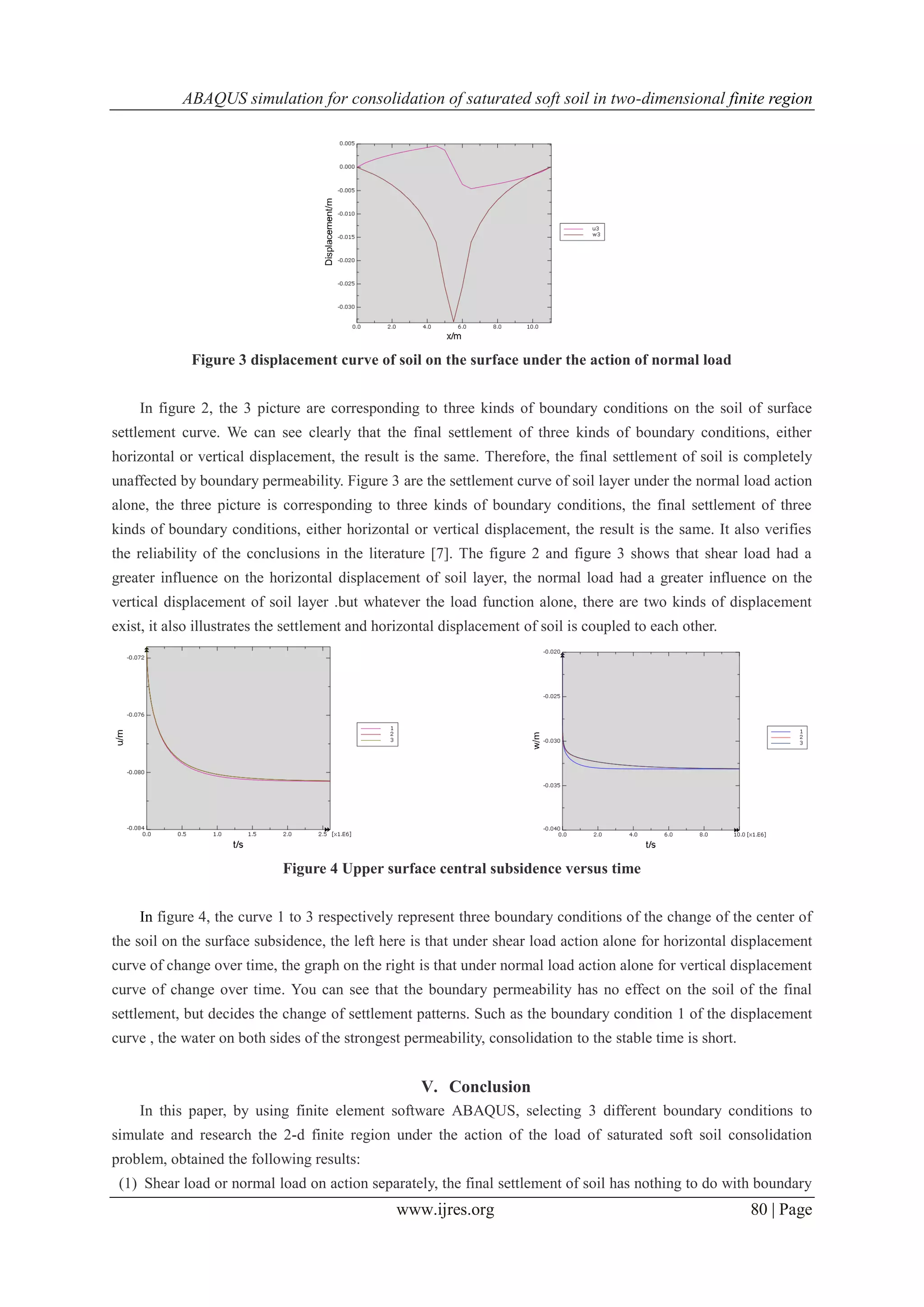 ABAQUS simulation for consolidation of saturated soft soil in two-dimensional finite region
www.ijres.org 80 | Page
Figure 3 displacement curve of soil on the surface under the action of normal load
In figure 2, the 3 picture are corresponding to three kinds of boundary conditions on the soil of surface
settlement curve. We can see clearly that the final settlement of three kinds of boundary conditions, either
horizontal or vertical displacement, the result is the same. Therefore, the final settlement of soil is completely
unaffected by boundary permeability. Figure 3 are the settlement curve of soil layer under the normal load action
alone, the three picture is corresponding to three kinds of boundary conditions, the final settlement of three
kinds of boundary conditions, either horizontal or vertical displacement, the result is the same. It also verifies
the reliability of the conclusions in the literature [7]. The figure 2 and figure 3 shows that shear load had a
greater influence on the horizontal displacement of soil layer, the normal load had a greater influence on the
vertical displacement of soil layer .but whatever the load function alone, there are two kinds of displacement
exist, it also illustrates the settlement and horizontal displacement of soil is coupled to each other.
Figure 4 Upper surface central subsidence versus time
In figure 4, the curve 1 to 3 respectively represent three boundary conditions of the change of the center of
the soil on the surface subsidence, the left here is that under shear load action alone for horizontal displacement
curve of change over time, the graph on the right is that under normal load action alone for vertical displacement
curve of change over time. You can see that the boundary permeability has no effect on the soil of the final
settlement, but decides the change of settlement patterns. Such as the boundary condition 1 of the displacement
curve , the water on both sides of the strongest permeability, consolidation to the stable time is short.
V. Conclusion
In this paper, by using finite element software ABAQUS, selecting 3 different boundary conditions to
simulate and research the 2-d finite region under the action of the load of saturated soft soil consolidation
problem, obtained the following results:
(1) Shear load or normal load on action separately, the final settlement of soil has nothing to do with boundary
 