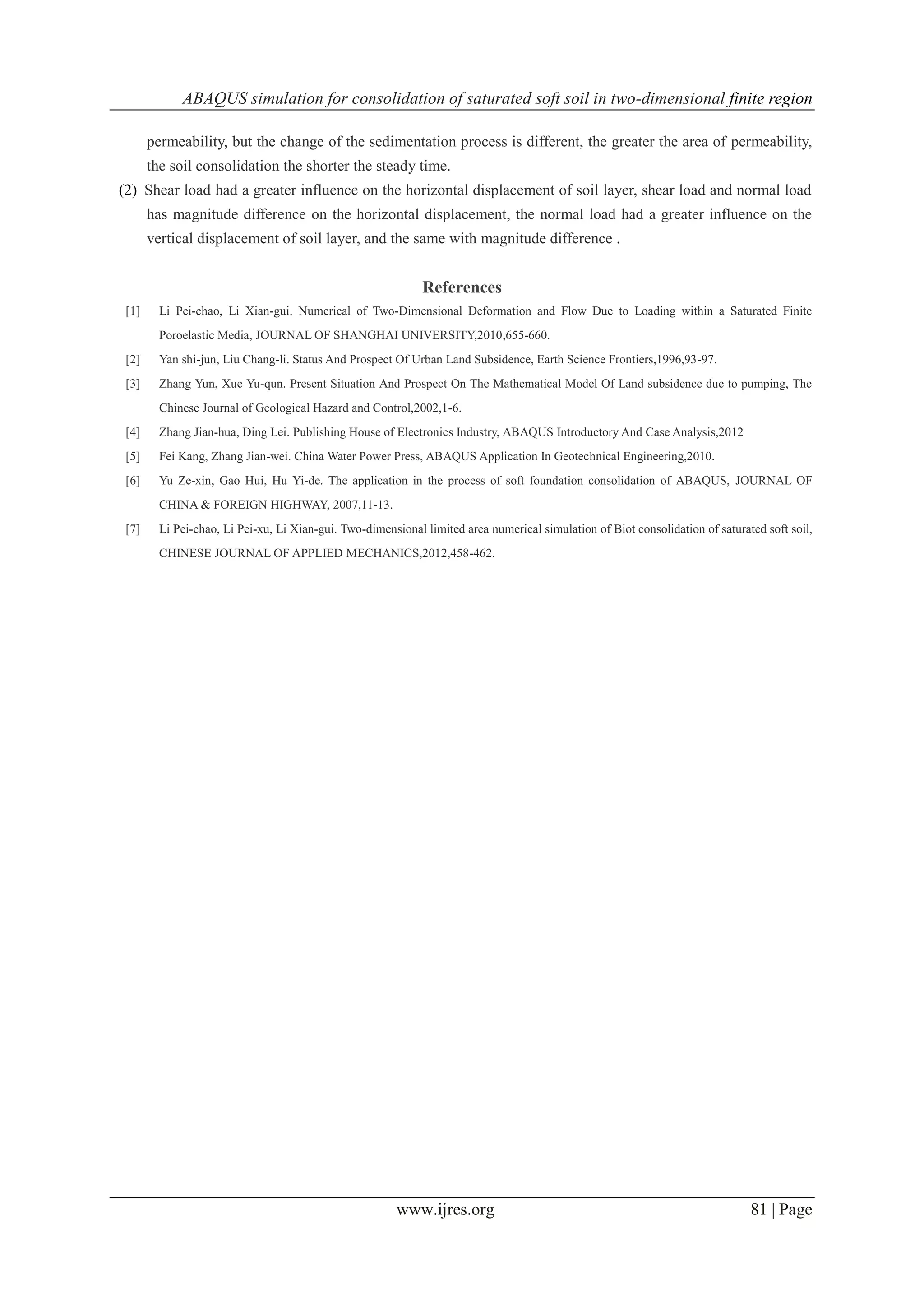 ABAQUS simulation for consolidation of saturated soft soil in two-dimensional finite region
www.ijres.org 81 | Page
permeability, but the change of the sedimentation process is different, the greater the area of permeability,
the soil consolidation the shorter the steady time.
(2) Shear load had a greater influence on the horizontal displacement of soil layer, shear load and normal load
has magnitude difference on the horizontal displacement, the normal load had a greater influence on the
vertical displacement of soil layer, and the same with magnitude difference .
References
[1] Li Pei-chao, Li Xian-gui. Numerical of Two-Dimensional Deformation and Flow Due to Loading within a Saturated Finite
Poroelastic Media, JOURNAL OF SHANGHAI UNIVERSITY,2010,655-660.
[2] Yan shi-jun, Liu Chang-li. Status And Prospect Of Urban Land Subsidence, Earth Science Frontiers,1996,93-97.
[3] Zhang Yun, Xue Yu-qun. Present Situation And Prospect On The Mathematical Model Of Land subsidence due to pumping, The
Chinese Journal of Geological Hazard and Control,2002,1-6.
[4] Zhang Jian-hua, Ding Lei. Publishing House of Electronics Industry, ABAQUS Introductory And Case Analysis,2012
[5] Fei Kang, Zhang Jian-wei. China Water Power Press, ABAQUS Application In Geotechnical Engineering,2010.
[6] Yu Ze-xin, Gao Hui, Hu Yi-de. The application in the process of soft foundation consolidation of ABAQUS, JOURNAL OF
CHINA & FOREIGN HIGHWAY, 2007,11-13.
[7] Li Pei-chao, Li Pei-xu, Li Xian-gui. Two-dimensional limited area numerical simulation of Biot consolidation of saturated soft soil,
CHINESE JOURNAL OF APPLIED MECHANICS,2012,458-462.
 