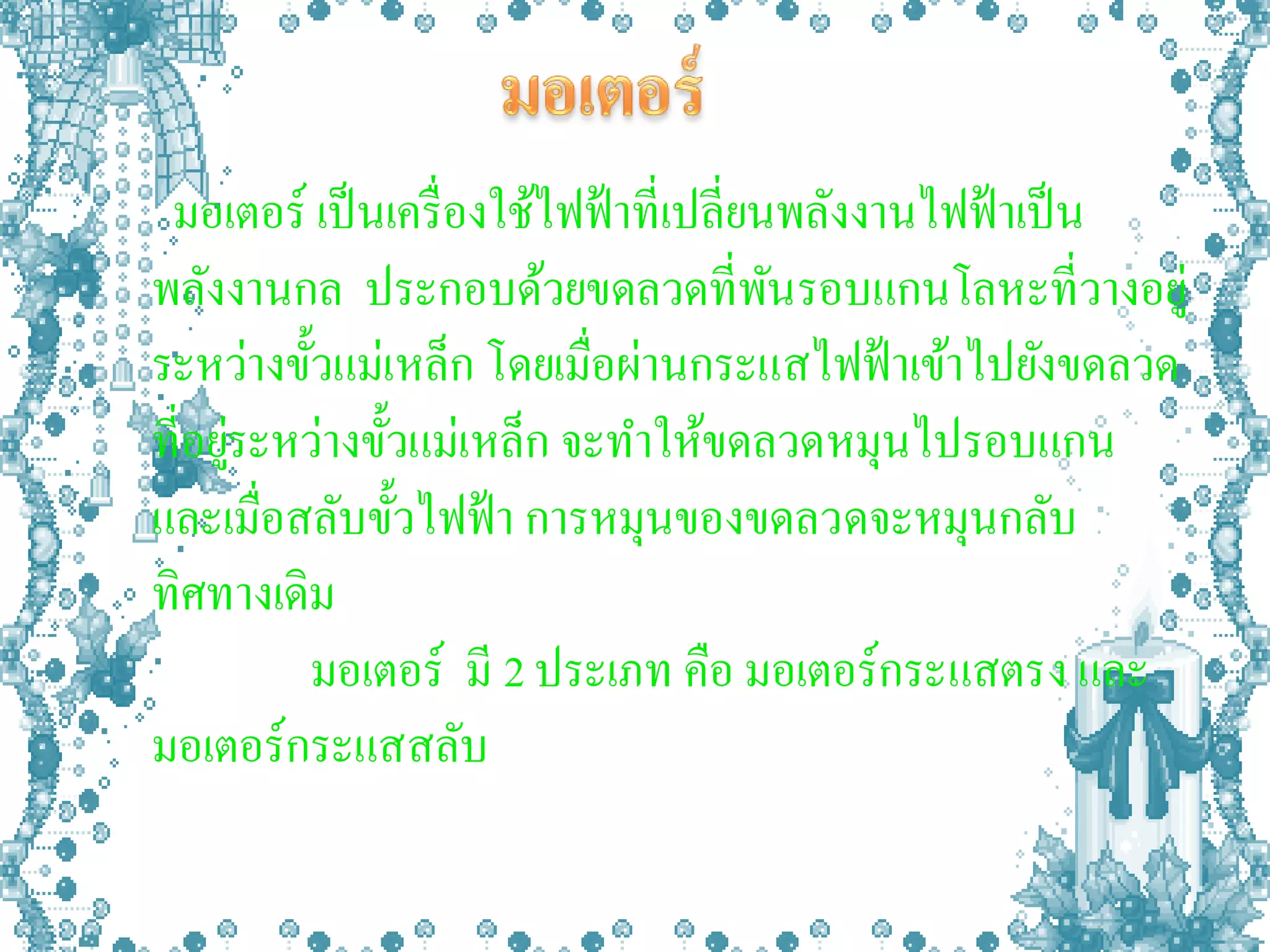 มอเตอร์ เป็ นเครื่ องใช้ไฟฟ้ าที่เปลี่ยนพลังงานไฟฟ้ าเป็ น
พลังงานกล ประกอบด้วยขดลวดที่พนรอบแกนโลหะที่วางอยู่
                                         ั
ระหว่างขั้วแม่เหล็ก โดยเมื่อผ่านกระแสไฟฟ้ าเข้าไปยังขดลวด
ที่อยูระหว่างขั้วแม่เหล็ก จะทาให้ขดลวดหมุนไปรอบแกน
      ่
และเมื่อสลับขั้วไฟฟ้ า การหมุนของขดลวดจะหมุนกลับ
ทิศทางเดิม
         มอเตอร์ มี 2 ประเภท คือ มอเตอร์กระแสตรง และ
มอเตอร์กระแสสลับ
 