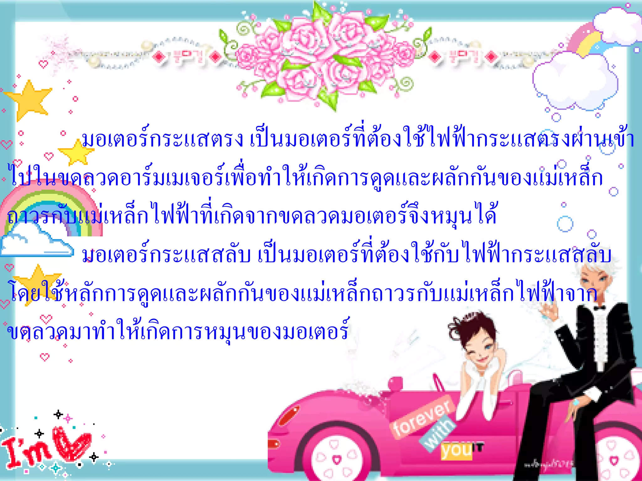 มอเตอร์กระแสตรง เป็ นมอเตอร์ที่ตองใช้ไฟฟ้ ากระแสตรงผ่านเข้า
                                        ้
ไปในขดลวดอาร์มเมเจอร์เพื่อทาให้เกิดการดูดและผลักกันของแม่เหล็ก
ถาวรกับแม่เหล็กไฟฟ้ าที่เกิดจากขดลวดมอเตอร์จึงหมุนได้
       มอเตอร์กระแสสลับ เป็ นมอเตอร์ที่ตองใช้กบไฟฟ้ ากระแสสลับ
                                          ้    ั
โดยใช้หลักการดูดและผลักกันของแม่เหล็กถาวรกับแม่เหล็กไฟฟ้ าจาก
ขดลวดมาทาให้เกิดการหมุนของมอเตอร์
 